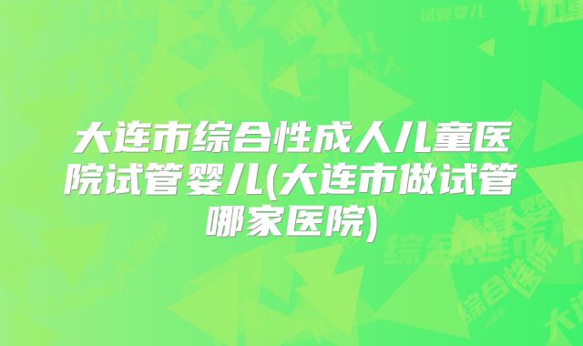 大连市综合性成人儿童医院试管婴儿(大连市做试管哪家医院)