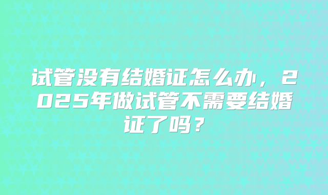 试管没有结婚证怎么办,2025年做试管不需要结婚证了吗?