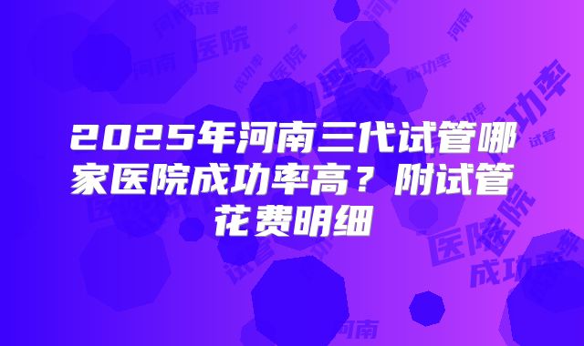 2025年河南三代试管哪家医院成功率高？附试管花费明细