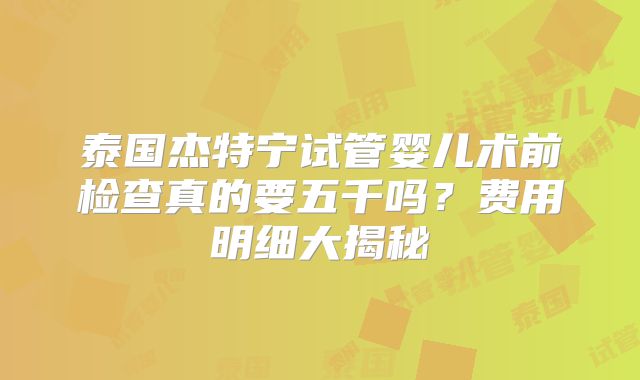 泰国杰特宁试管婴儿术前检查真的要五千吗?费用明细大揭秘