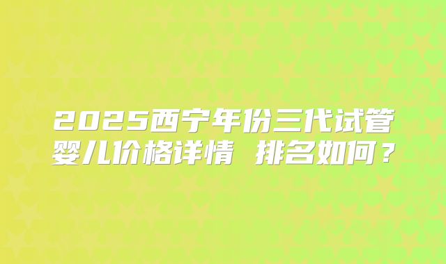 2025西宁年份三代试管婴儿价格详情 排名如何?