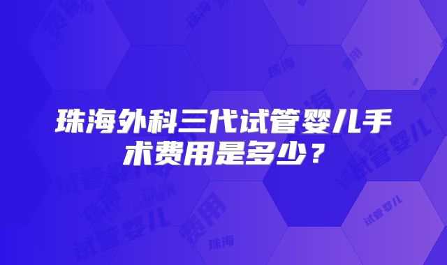 珠海外科三代试管婴儿手术费用是多少？