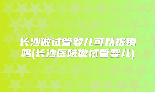 长沙做试管婴儿可以报销吗(长沙医院做试管婴儿)