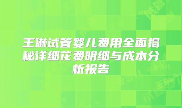 王琳试管婴儿费用全面揭秘详细花费明细与成本分析报告