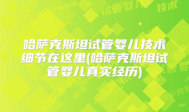 哈萨克斯坦试管婴儿技术细节在这里(哈萨克斯坦试管婴儿真实经历)