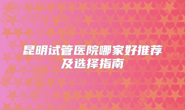 昆明试管医院哪家好推荐及选择指南