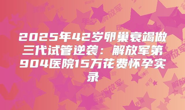 2025年42岁卵巢衰竭做三代试管逆袭:解放军第904医院15万花费怀孕实录