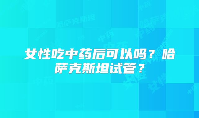 女性吃中药后可以吗？哈萨克斯坦试管？