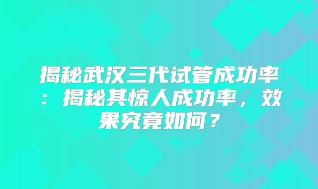 揭秘武汉三代试管成功率：揭秘其惊人成功率，效果究竟如何？