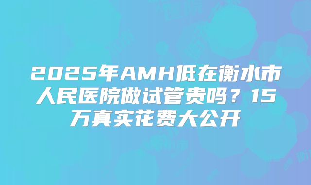 2025年AMH低在衡水市人民医院做试管贵吗？15万真实花费大公开