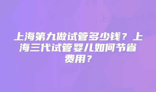 上海第九做试管多少钱?上海三代试管婴儿如何节省费用?