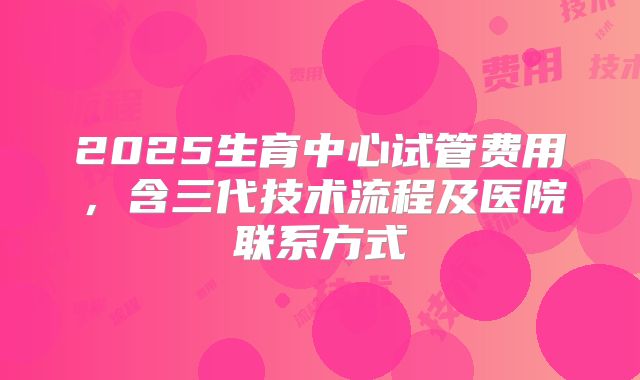 2025生育中心试管费用,含三代技术流程及医院联系方式