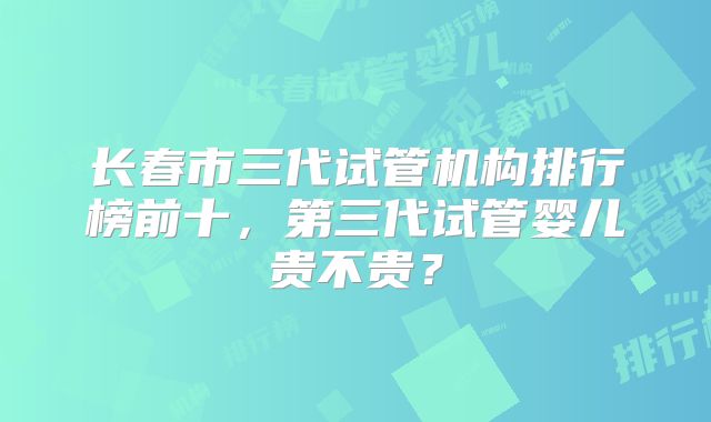 长春市三代试管机构排行榜前十,第三代试管婴儿贵不贵?