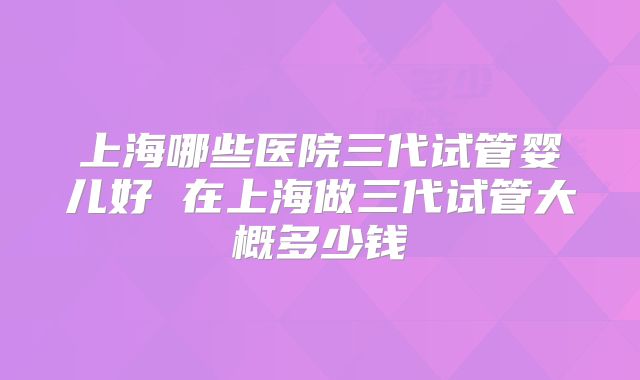 上海哪些医院三代试管婴儿好 在上海做三代试管大概多少钱