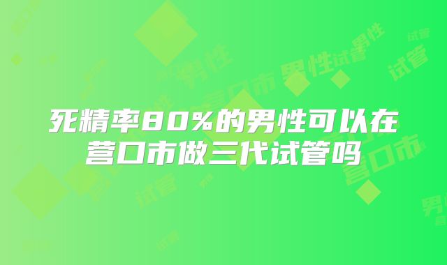 死精率80%的男性可以在营口市做三代试管吗
