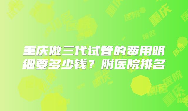 重庆做三代试管的费用明细要多少钱?附医院排名