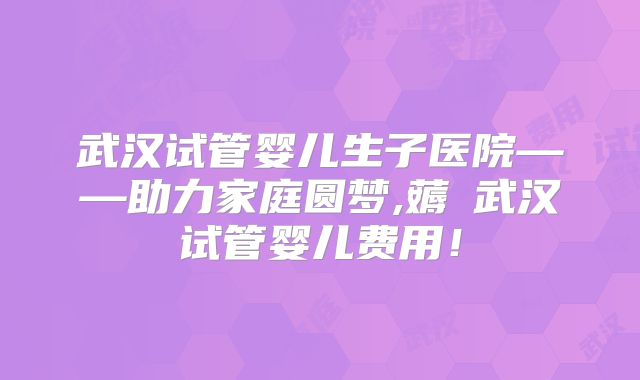 武汉试管婴儿生子医院——助力家庭圆梦,薅慜武汉试管婴儿费用!