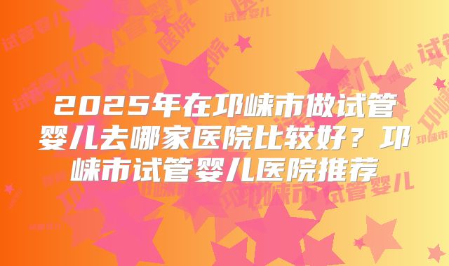 2025年在邛崃市做试管婴儿去哪家医院比较好?邛崃市试管婴儿医院推荐