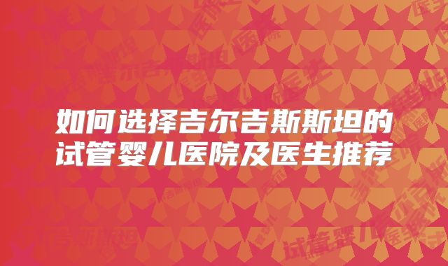 如何选择吉尔吉斯斯坦的试管婴儿医院及医生推荐