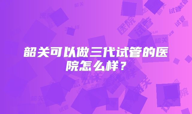 韶关可以做三代试管的医院怎么样？