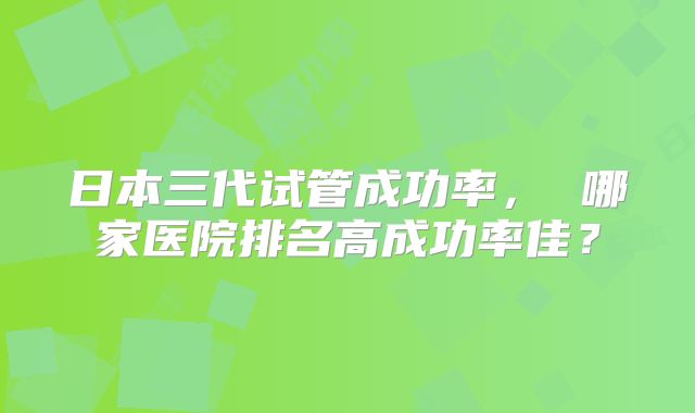 日本三代试管成功率， 哪家医院排名高成功率佳？