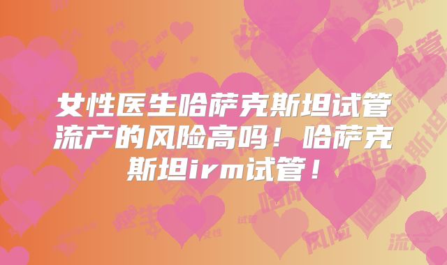 女性医生哈萨克斯坦试管流产的风险高吗!哈萨克斯坦irm试管!