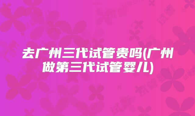 去广州三代试管贵吗(广州做第三代试管婴儿)