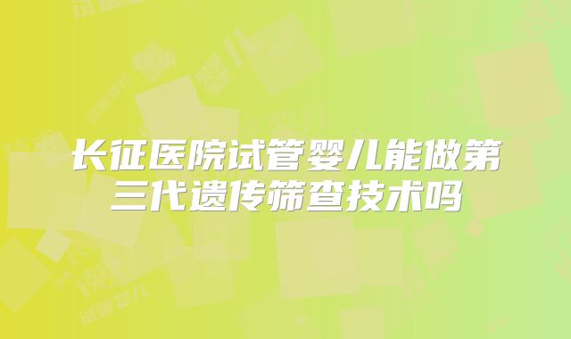 长征医院试管婴儿能做第三代遗传筛查技术吗