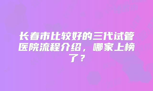 长春市比较好的三代试管医院流程介绍,哪家上榜了?
