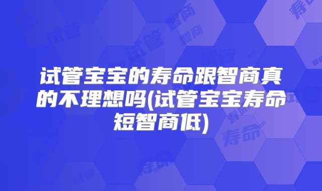 试管宝宝的寿命跟智商真的不理想吗(试管宝宝寿命短智商低)