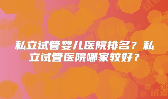 私立试管婴儿医院排名？私立试管医院哪家较好？