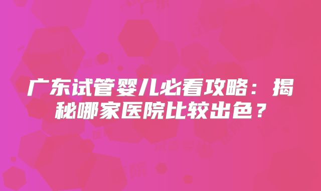 广东试管婴儿必看攻略:揭秘哪家医院比较出色?