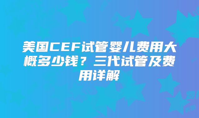 美国CEF试管婴儿费用大概多少钱？三代试管及费用详解