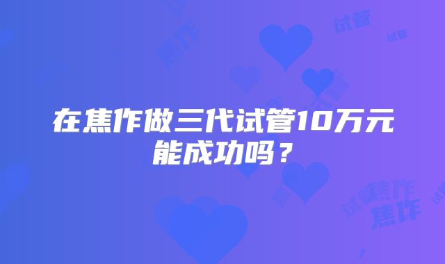 在焦作做三代试管10万元能成功吗？