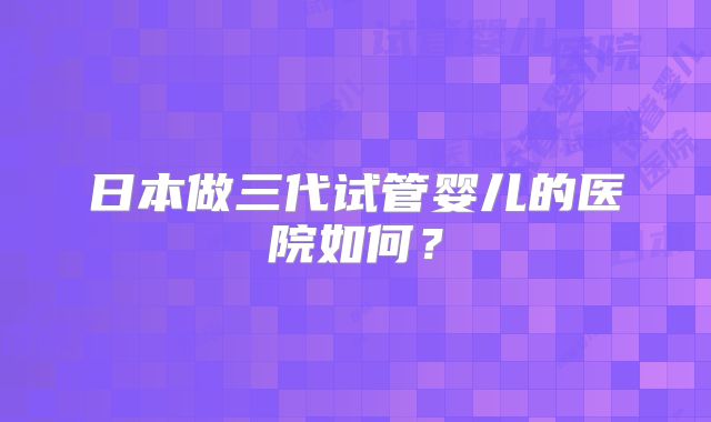 日本做三代试管婴儿的医院如何?