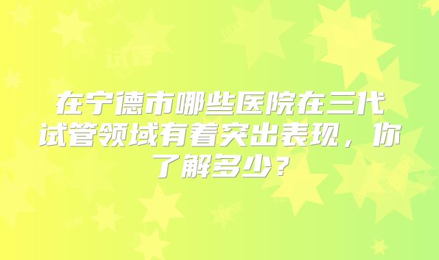 在宁德市哪些医院在三代试管领域有着突出表现,你了解多少?