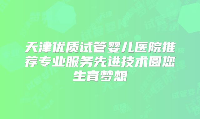 天津优质试管婴儿医院推荐专业服务先进技术圆您生育梦想