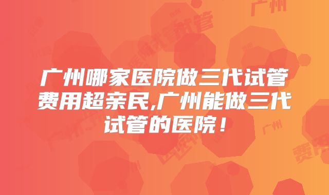 广州哪家医院做三代试管费用超亲民,广州能做三代试管的医院!