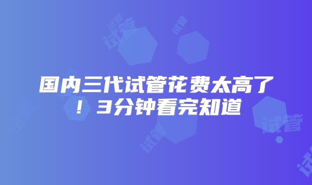 国内三代试管花费太高了！3分钟看完知道
