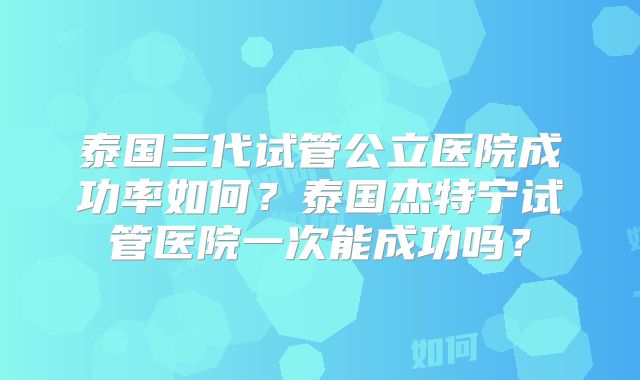 泰国三代试管公立医院成功率如何?泰国杰特宁试管医院一次能成功吗?