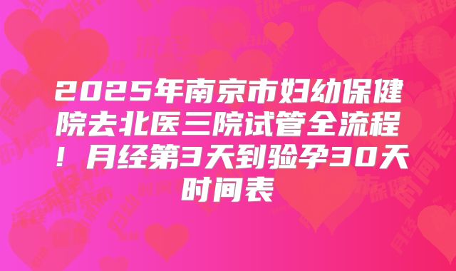 2025年南京市妇幼保健院去北医三院试管全流程！月经第3天到验孕30天时间表