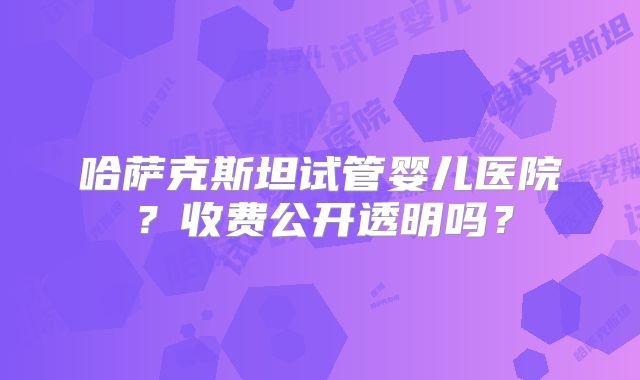 哈萨克斯坦试管婴儿医院?收费公开透明吗?