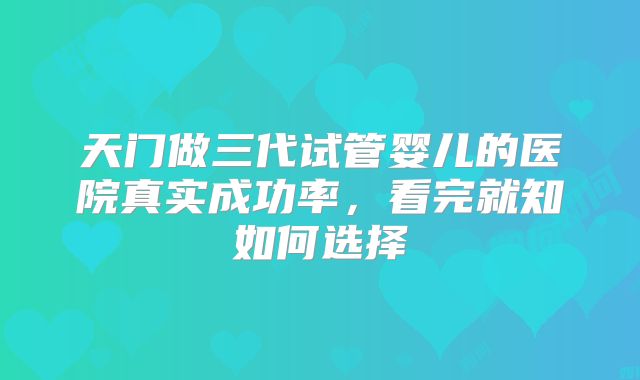 天门做三代试管婴儿的医院真实成功率,看完就知如何选择