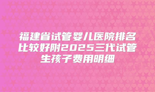 福建省试管婴儿医院排名比较好附2025三代试管生孩子费用明细