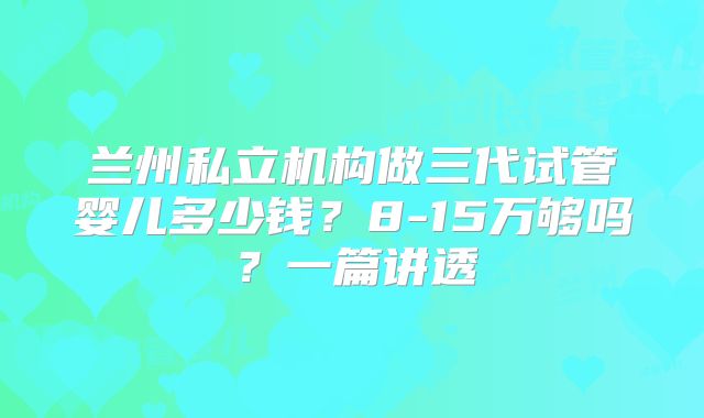 兰州私立机构做三代试管婴儿多少钱?8-15万够吗?一篇讲透