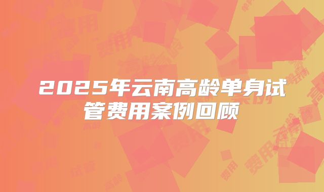 2025年云南高龄单身试管费用案例回顾