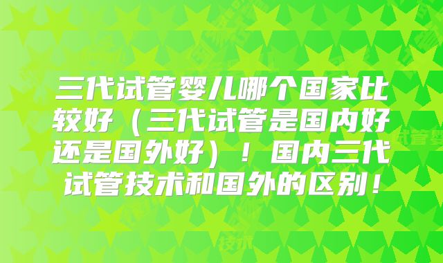 三代试管婴儿哪个国家比较好（三代试管是国内好还是国外好）！国内三代试管技术和国外的区别！