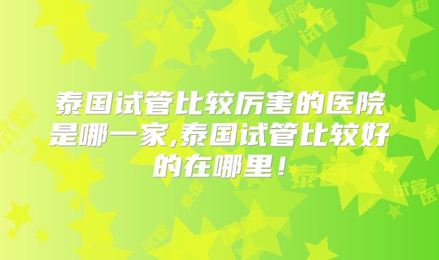 泰国试管比较厉害的医院是哪一家,泰国试管比较好的在哪里！