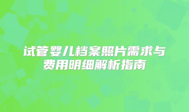 试管婴儿档案照片需求与费用明细解析指南