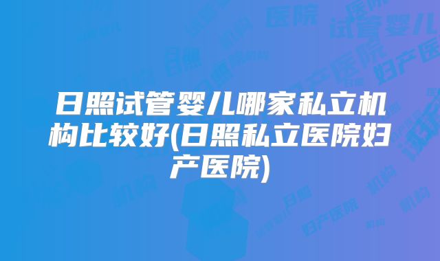 日照试管婴儿哪家私立机构比较好(日照私立医院妇产医院)